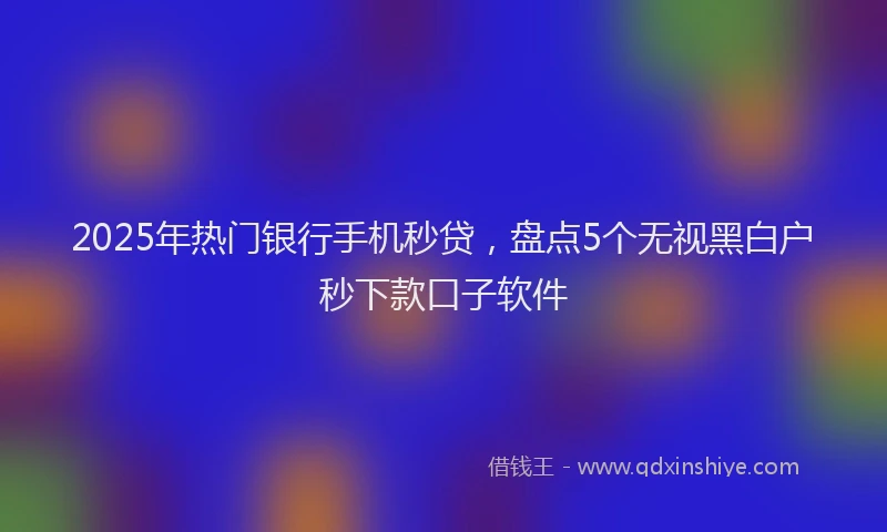 2025年热门银行手机秒贷，盘点5个无视黑白户秒下款口子软件