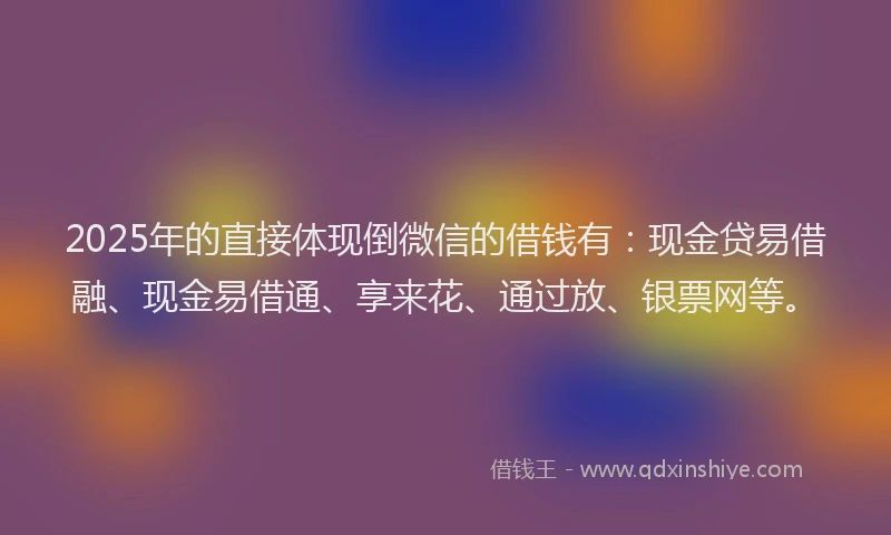 2025年的直接体现倒微信的借钱有：现金贷易借融、现金易借通、享来花、通过放、银票网等。