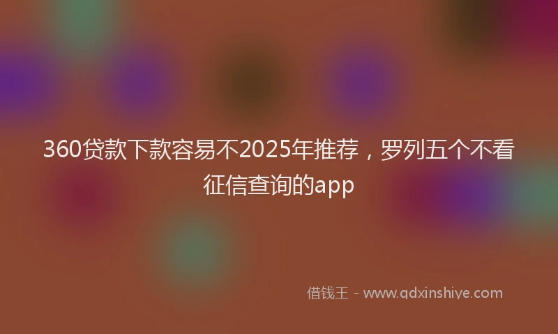 360贷款下款容易不2025年推荐,罗列五个不看征信查询的app