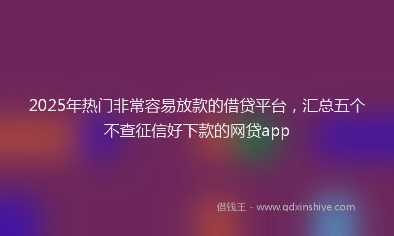 2025年热门非常容易放款的借贷平台，汇总五个不查征信好下款的网贷app