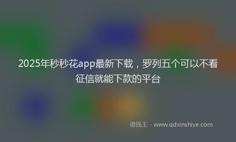2025年秒秒花app最新下载，罗列五个可以不看征信就能下款的平台