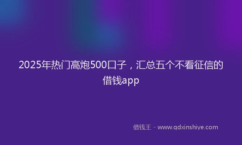 2025年热门高炮500口子，汇总五个不看征信的借钱app