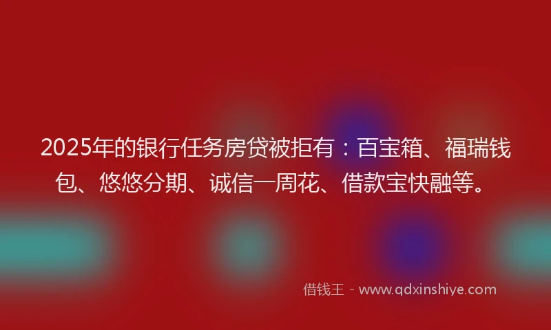 2025年的银行任务房贷被拒有：百宝箱、福瑞钱包、悠悠分期、诚信一周花、借款宝快融等。