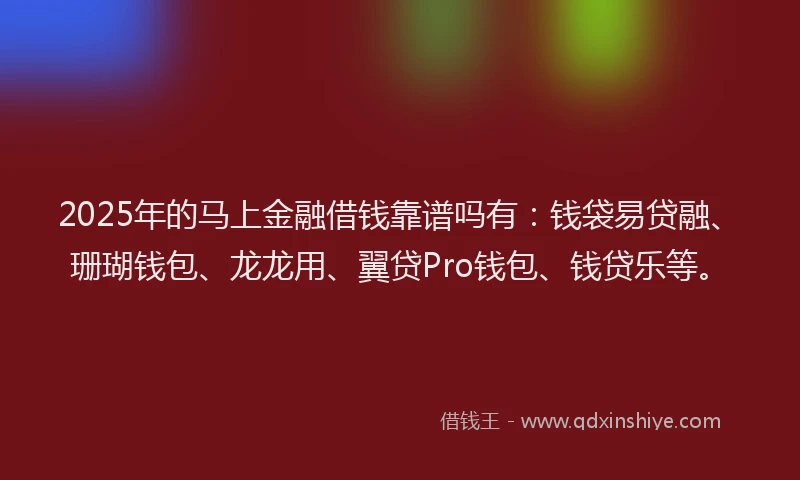 2025年的马上金融借钱靠谱吗有：钱袋易贷融、珊瑚钱包、龙龙用、翼贷Pro钱包、钱贷乐等。