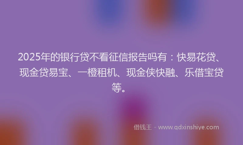 2025年的银行贷不看征信报告吗有：快易花贷、现金贷易宝、一橙租机、现金侠快融、乐借宝贷等。