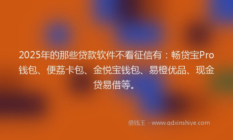 2025年的那些贷款软件不看征信有：畅贷宝Pro钱包、便荔卡包、金悦宝钱包、易橙优品、现金贷易借等。