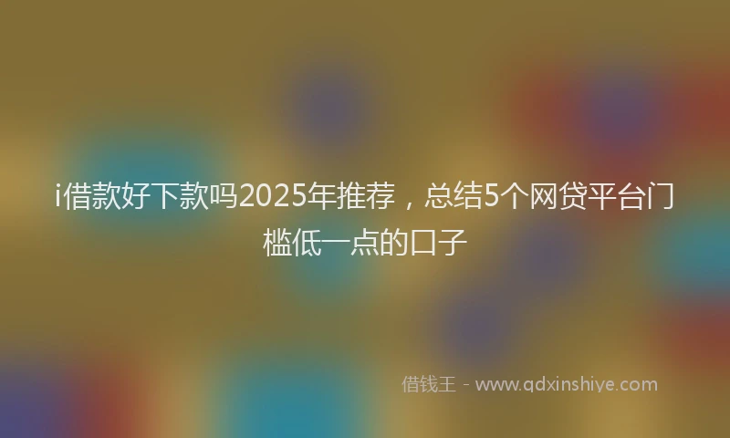 i借款好下款吗2025年推荐，总结5个网贷平台门槛低一点的口子