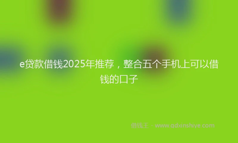 e贷款借钱2025年推荐，整合五个手机上可以借钱的口子
