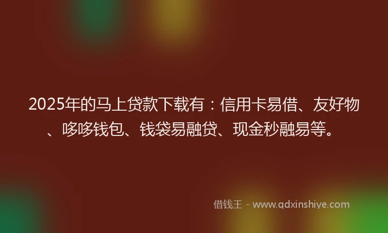 2025年的马上贷款下载有：信用卡易借、友好物、哆哆钱包、钱袋易融贷、现金秒融易等。