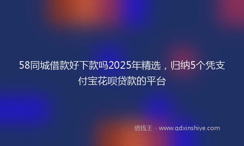 58同城借款好下款吗2025年精选，归纳5个凭支付宝花呗贷款的平台