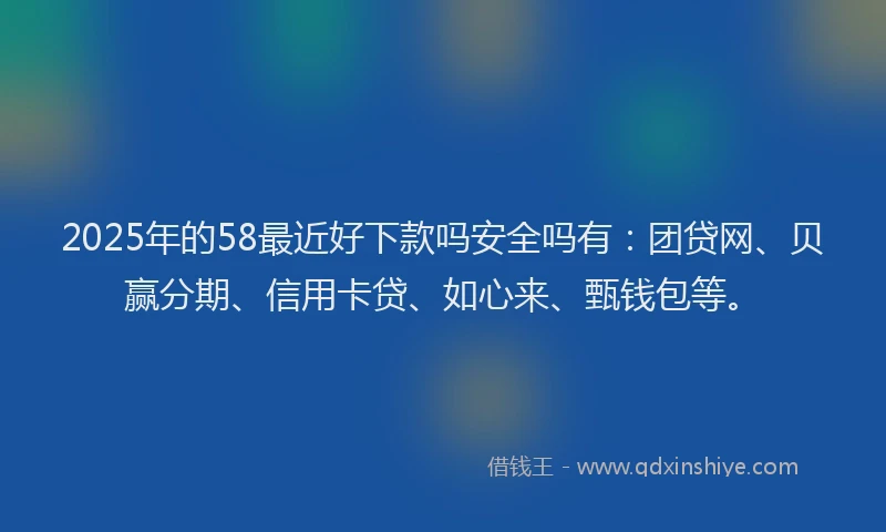 2025年的58最近好下款吗安全吗有：团贷网、贝赢分期、信用卡贷、如心来、甄钱包等。