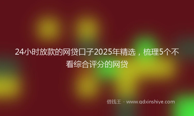 24小时放款的网贷口子2025年精选，梳理5个不看综合评分的网贷