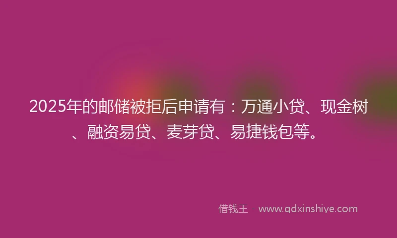 2025年的邮储被拒后申请有：万通小贷、现金树、融资易贷、麦芽贷、易捷钱包等。