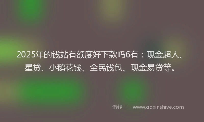 2025年的钱站有额度好下款吗6有：现金超人、星贷、小鹅花钱、全民钱包、现金易贷等。