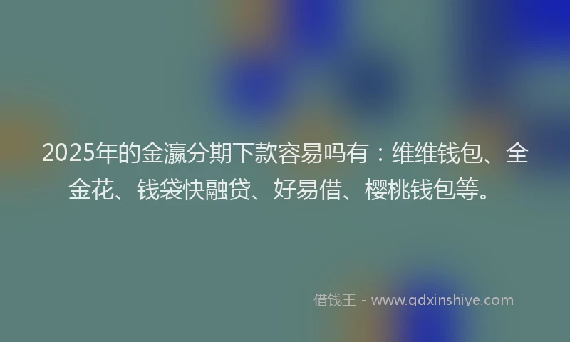 2025年的金瀛分期下款容易吗有:维维钱包、全金花、钱袋快融贷、好易借、樱桃钱包等。