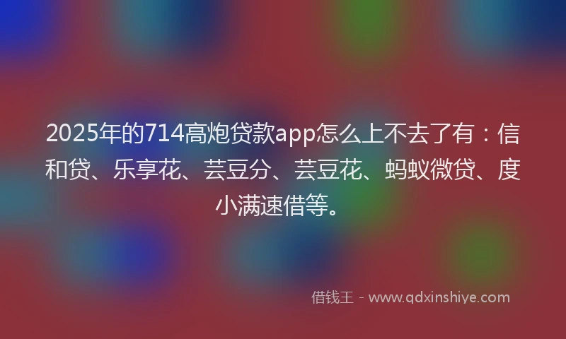 2025年的714高炮贷款app怎么上不去了有：信和贷、乐享花、芸豆分、芸豆花、蚂蚁微贷、度小满速借等。