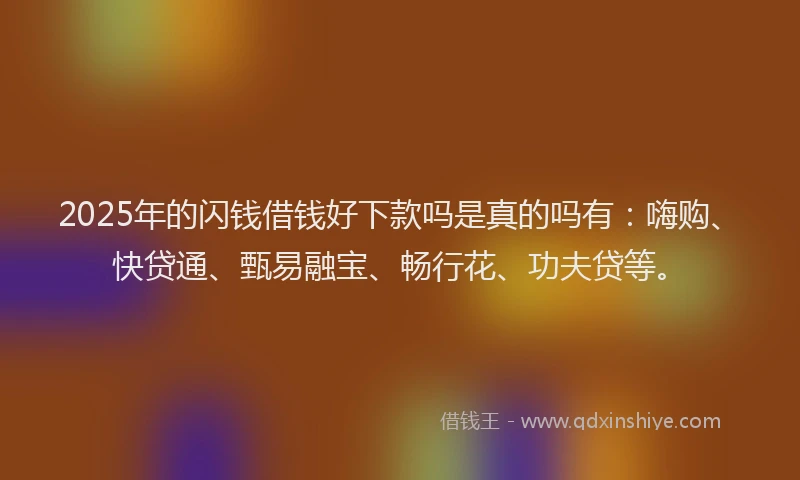 2025年的闪钱借钱好下款吗是真的吗有：嗨购、快贷通、甄易融宝、畅行花、功夫贷等。