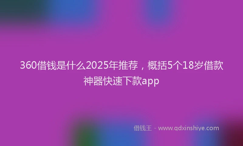 360借钱是什么2025年推荐，概括5个18岁借款神器快速下款app