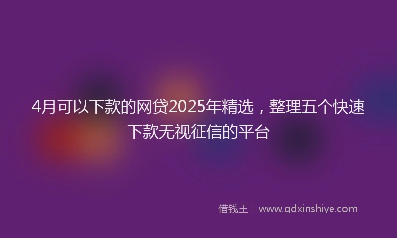 4月可以下款的网贷2025年精选，整理五个快速下款无视征信的平台