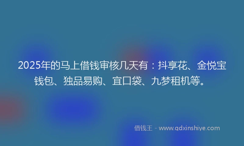 2025年的马上借钱审核几天有：抖享花、金悦宝钱包、独品易购、宜口袋、九梦租机等。