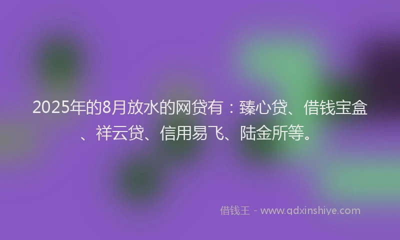 2025年的8月放水的网贷有：臻心贷、借钱宝盒、祥云贷、信用易飞、陆金所等。