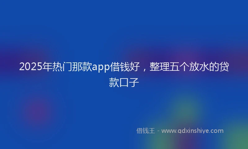 2025年热门那款app借钱好，整理五个放水的贷款口子
