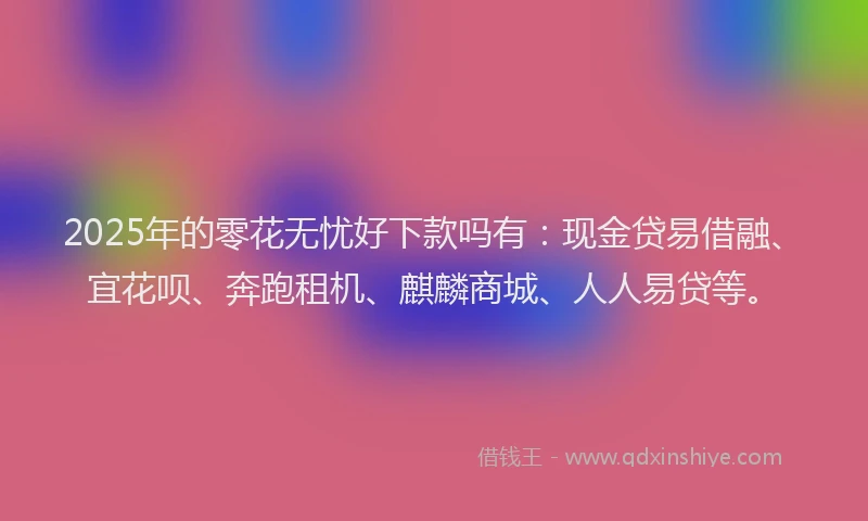2025年的零花无忧好下款吗有：现金贷易借融、宜花呗、奔跑租机、麒麟商城、人人易贷等。