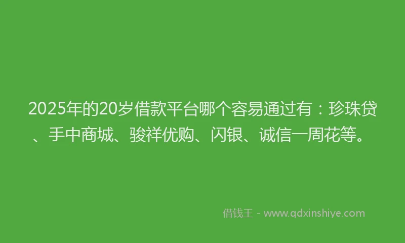 2025年的20岁借款平台哪个容易通过有：珍珠贷、手中商城、骏祥优购、闪银、诚信一周花等。