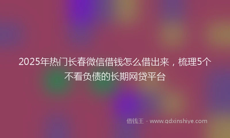 2025年热门长春微信借钱怎么借出来，梳理5个不看负债的长期网贷平台