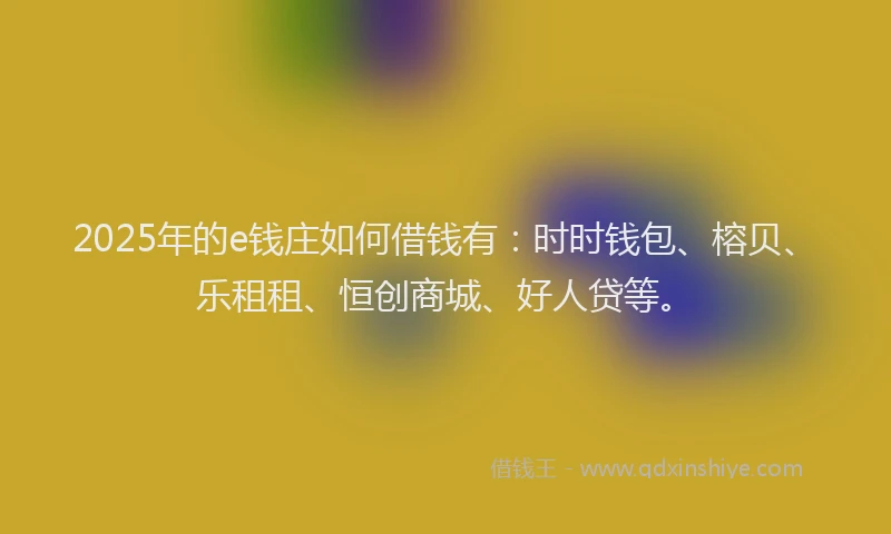 2025年的e钱庄如何借钱有：时时钱包、榕贝、乐租租、恒创商城、好人贷等。