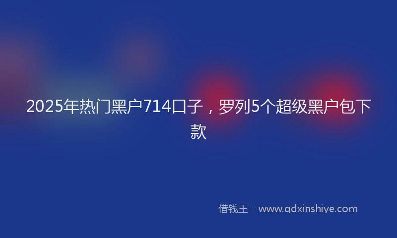 2025年热门黑户714口子，罗列5个超级黑户包下款