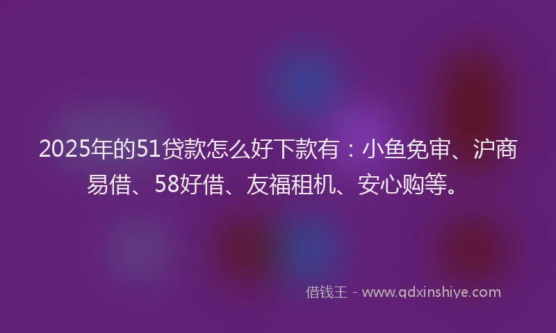 2025年的51贷款怎么好下款有：小鱼免审、沪商易借、58好借、友福租机、安心购等。