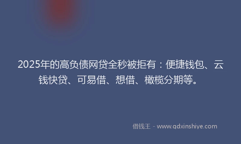 2025年的高负债网贷全秒被拒有：便捷钱包、云钱快贷、可易借、想借、橄榄分期等。