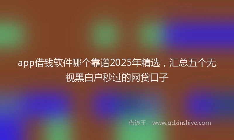 app借钱软件哪个靠谱2025年精选，汇总五个无视黑白户秒过的网贷口子