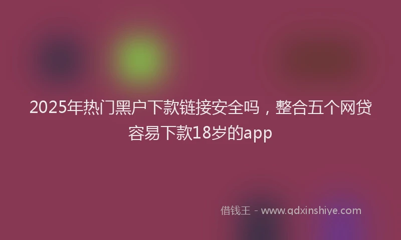 2025年热门黑户下款链接安全吗，整合五个网贷容易下款18岁的app