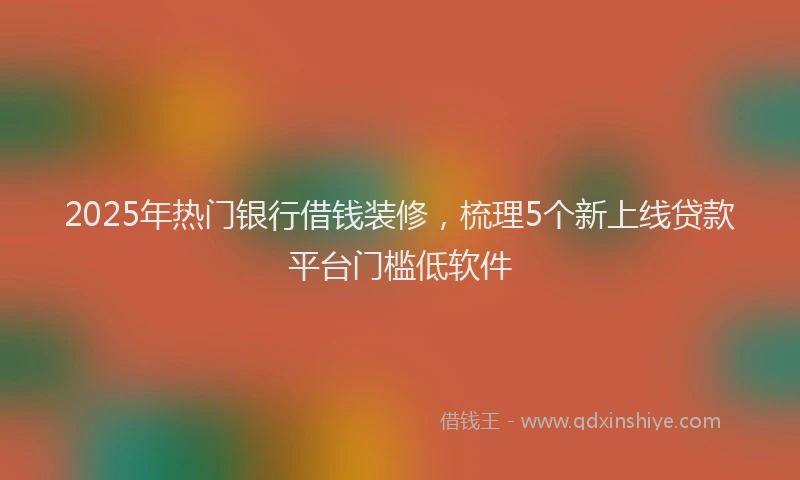 2025年热门银行借钱装修，梳理5个新上线贷款平台门槛低软件