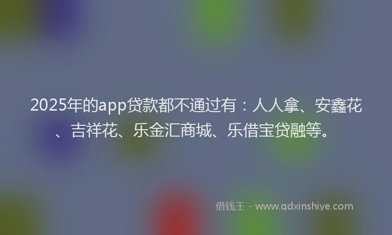 2025年的app贷款都不通过有：人人拿、安鑫花、吉祥花、乐金汇商城、乐借宝贷融等。