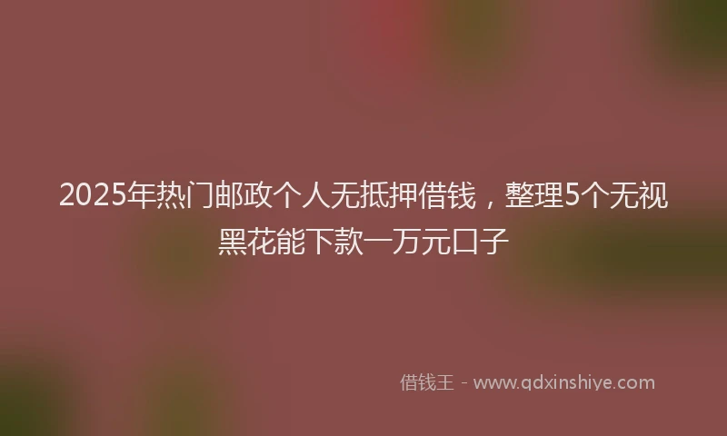2025年热门邮政个人无抵押借钱，整理5个无视黑花能下款一万元口子