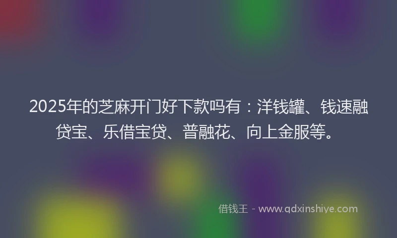 2025年的芝麻开门好下款吗有：洋钱罐、钱速融贷宝、乐借宝贷、普融花、向上金服等。