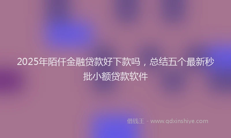 2025年陌仟金融贷款好下款吗，总结五个最新秒批小额贷款软件