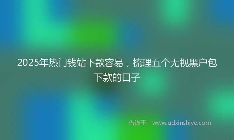 2025年热门钱站下款容易，梳理五个无视黑户包下款的口子