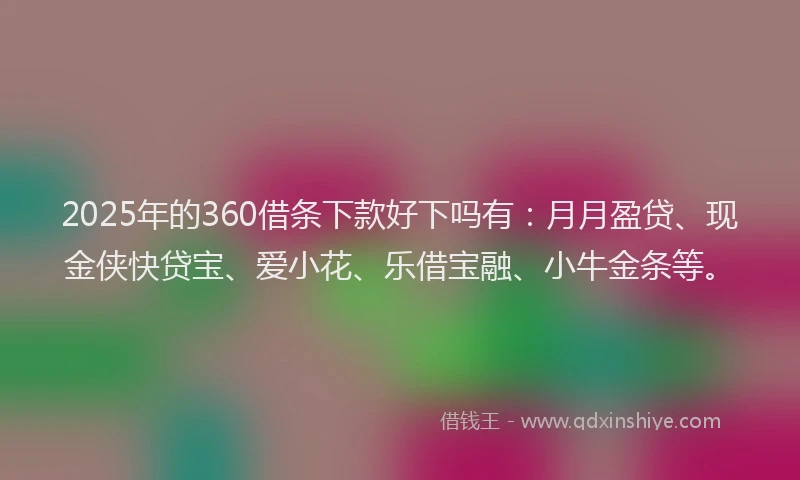 2025年的360借条下款好下吗有：月月盈贷、现金侠快贷宝、爱小花、乐借宝融、小牛金条等。