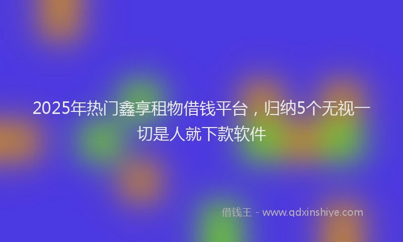 2025年热门鑫享租物借钱平台,归纳5个无视一切是人就下款软件