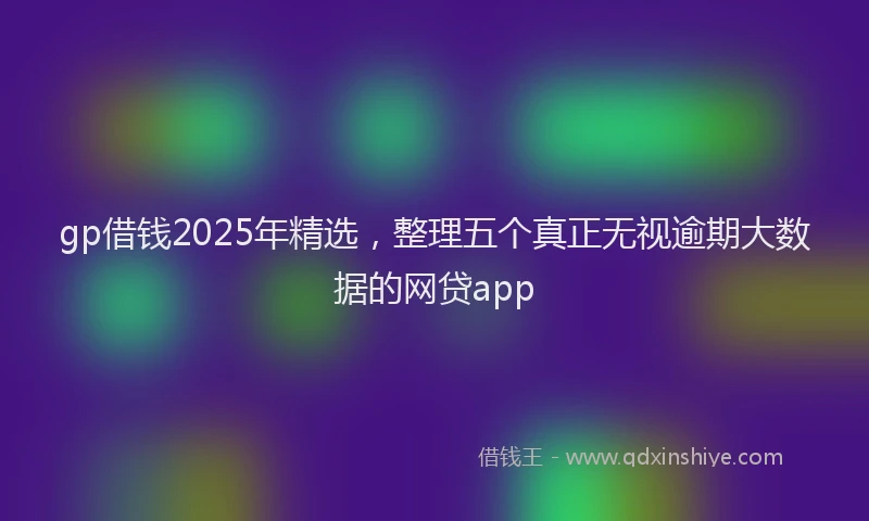 gp借钱2025年精选，整理五个真正无视逾期大数据的网贷app