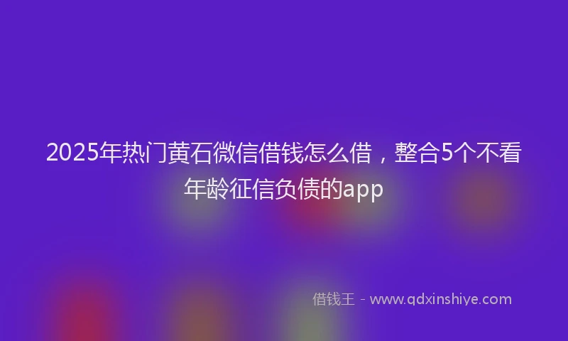 2025年热门黄石微信借钱怎么借，整合5个不看年龄征信负债的app