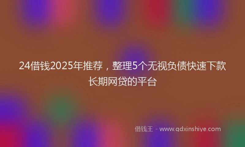 24借钱2025年推荐，整理5个无视负债快速下款长期网贷的平台