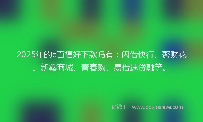 2025年的e百福好下款吗有：闪借快行、聚财花、新鑫商城、青春购、易借速贷融等。