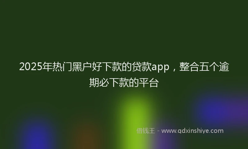 2025年热门黑户好下款的贷款app，整合五个逾期必下款的平台