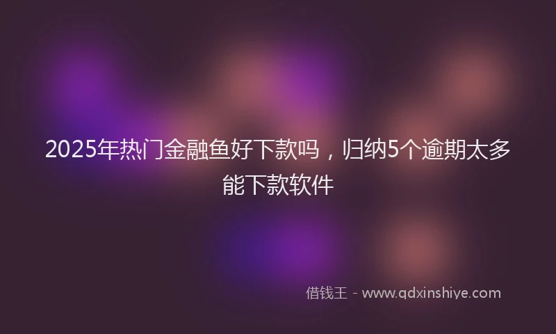 2025年热门金融鱼好下款吗，归纳5个逾期太多能下款软件