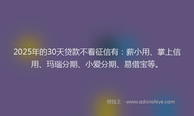 2025年的30天贷款不看征信有：薪小用、掌上信用、玛瑙分期、小爱分期、易借宝等。